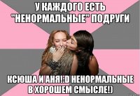 у каждого есть "ненормальные" подруги ксюша и аня!:d ненормальные в хорошем смысле!)