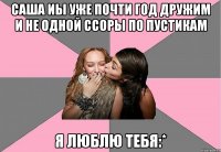 саша иы уже почти год дружим и не одной ссоры по пустикам я люблю тебя:*