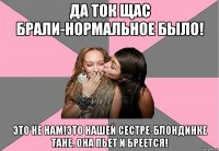 да ток щас брали-нормальное было! это не нам!это нашей сестре-блондинке тане. она пьет и бреется!