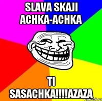 slava skaji achka-achka ti sasachka!!!azaza