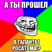 а ты прошел в таланты росатома ?