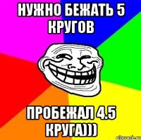 нужно бежать 5 кругов пробежал 4.5 круга)))