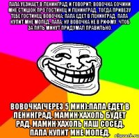 папа уезжает в ленинград и говорит: вовочка сочини мне стишок про гостинец и ленинград, тогда привезу тебе гостинец вовочка: папа едет в ленинград. папа купит мне мопед. папа: ну вовочка не в рифму. чтоб за пять минут придумал правильно. вовочка(через 5 мин):папа едет в ленинград. мамин хахоль будет рад. мамин хахоль наш сосед. папа купит мне мопед.