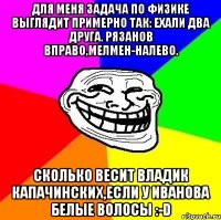 для меня задача по физике выглядит примерно так: ехали два друга. рязанов вправо,мелмен-налево. сколько весит владик капачинских,если у иванова белые волосы :-d