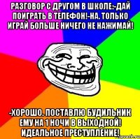 разговор с другом в школе:-дай поиграть в телефон!-на. только играй больше ничего не нажимай! -хорошо. поставлю будильник ему на 1 ночи в выходной! идеальное преступление!