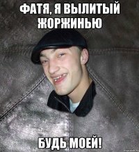 фатя, я вылитый жоржинью будь моей!