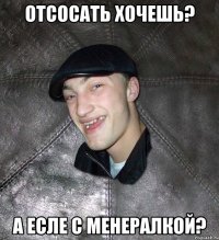 отсосать хочешь? а есле с менералкой?