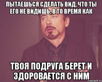 пытаешься сделать вид, что ты его не видишь, в то время как твоя подруга берет и здоровается с ним