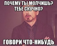 почему ты молчишь? тебе скучно? говори что-нибудь