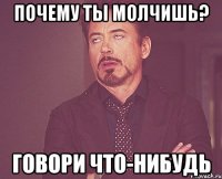 почему ты молчишь? говори что-нибудь