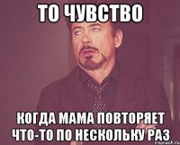 то чувство когда мама повторяет что-то по нескольку раз