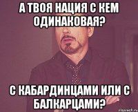 а твоя нация с кем одинаковая? с кабардинцами или с балкарцами?