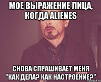 мое выражение лица, когда alienes снова спрашивает меня "как дела? как настроение?"