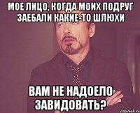 мое лицо, когда моих подруг заебали какие-то шлюхи вам не надоело завидовать?