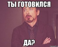 ты готовился да?