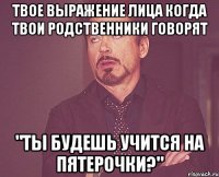 твое выражение лица когда твои родственники говорят "ты будешь учится на пятерочки?"