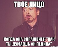 твое лицо когда она спрашвиет: "как ты думаешь он педик?"