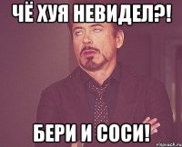 чё хуя невидел?! бери и соси!