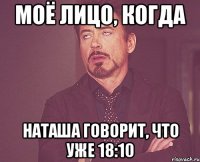 моё лицо, когда наташа говорит, что уже 18:10