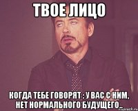 твое лицо когда тебе говорят : у вас с ним, нет нормального будущего..