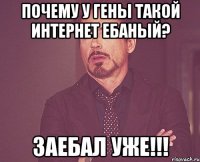 почему у гены такой интернет ебаный? заебал уже!!!