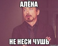 алёна не неси чушь