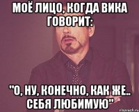 моё лицо, когда вика говорит: "о, ну, конечно, как же.. себя любимую"