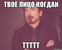 твоё лицо когдаи ттттт