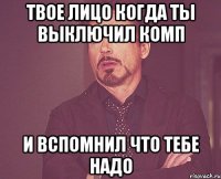 твое лицо когда ты выключил комп и вспомнил что тебе надо