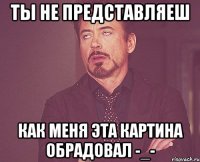 ты не представляеш как меня эта картина обрадовал -_-