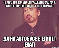 то чуство когда спрашеешь у друга как ты провёл лето а он отвечает да на автобусе в египет ехал