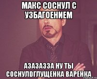 макс соснул с узбагоением азазазза ну ты соснулdглущенка варенка