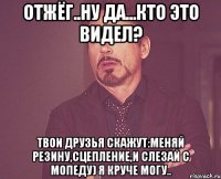 отжёг..ну да...кто это видел? твои друзья скажут:меняй резину,сцепление,и слезай с мопеду) я круче могу..