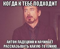 когда к тебе подходит антон ладецкий и начинает рассказывать какую-то хуйню