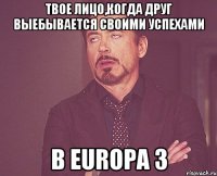 твое лицо,когда друг выебывается своими успехами в europa 3