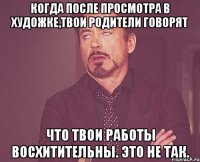 когда после просмотра в художке,твои родители говорят что твои работы восхитительны. это не так.