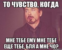 то чувство, когда мне тебе ему мне тебе еще тебе, бля а мне чо?