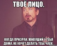 твоё лицо, когда призрак, живущий у тебя дома, не хочет делать тебе чаёк.