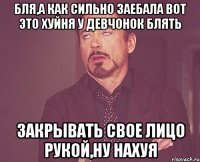 бля,а как сильно заебала вот это хуйня у девчонок блять закрывать свое лицо рукой,ну нахуя