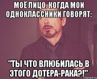 моё лицо, когда мои одноклассники говорят: "ты что влюбилась в этого дотера-рака?!"