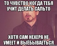 то чувство когда тебя учит делать сальто хотя сам нехера не умеет и выёбываеться