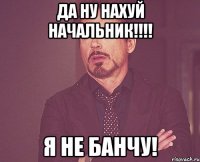 да ну нахуй начальник!!! я не банчу!