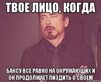 твое лицо, когда баксу все равно на окружающих и он продолжает пиздить о своем