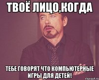 твоё лицо,когда тебе говорят что компьютерные игры для детей!