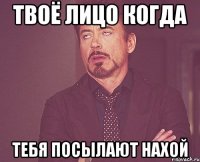 твоё лицо когда тебя посылают нахой