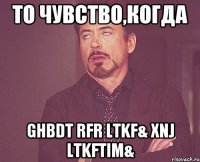 то чувство,когда ghbdt rfr ltkf& xnj ltkftim&