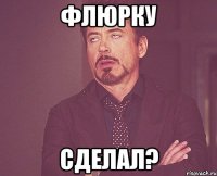 флюрку сделал?