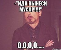 -"иди вынеси мусор!!!" о,о,о,о.....