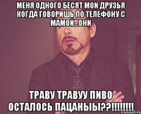 меня одного бесят мои друзья когда говоришь по телефону с мамой...они траву травуу пиво осталось пацаныы??!!!