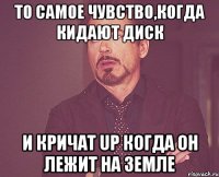 то самое чувство,когда кидают диск и кричат up когда он лежит на земле